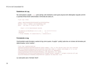 Estatísticas do Log
Se você passar a opção --stat para 'git log', ele mostrará a você quais arquivos tem alterações naquele commit
e quantas linhas foram adicionadas e removida de cada um.
$ git log --stat
commit dba9194a49452b5f093b96872e19c91b50e526aa
Author: Junio C Hamano <gitster@pobox.com>
Date: Sun Aug 17 15:44:11 2008 -0700
Start 1.6.0.X maintenance series
Documentation/RelNotes-1.6.0.1.txt | 15 +++++++++++++++
RelNotes | 2 +-
2 files changed, 16 insertions(+), 1 deletions(-)
Formatando o Log
Você também pode formatar a saída do log como queira. A opção '--pretty' pode dar um número de formatos pré
determinados, como 'oneline' :
$ git log --pretty=oneline
a6b444f570558a5f31ab508dc2a24dc34773825f dammit, this is the second time this has reverted
49d77f72783e4e9f12d1bbcacc45e7a15c800240 modified index to create refs/heads if it is not
9764edd90cf9a423c9698a2f1e814f16f0111238 Add diff-lcs dependency
e1ba1e3ca83d53a2f16b39c453fad33380f8d1cc Add dependency for Open4
0f87b4d9020fff756c18323106b3fd4e2f422135 merged recent changes: * accepts relative alt pat
f0ce7d5979dfb0f415799d086e14a8d2f9653300 updated the Manifest file
ou você pode usar o formato 'short' :
O Livro da Comunidade Git
38
 
