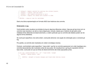 | * 420eac9 : Added a method for getting the current branch.
* | 30e367c : timeout code and tests
* | 5a09431 : add timeout protection to grit
* | e1193f8 : support for heads with slashes in them
|/
* d6016bc : require time for xmlschema
Dará uma ótima representação em formato ASCII dos históricos dos commits.
Ordenando o Log
Você também pode visualizar as entradas do log em algumas diferentes ordens. Veja que git log inicia com os
commits mais recentes e vai até os mais antigos pais; contudo, desde que o histórico do git pode conter
múltiplas linhas diferentes de desenvolvimento, a ordem particular que os commits são listados podem ser de
alguma forma arbitrárias.
Se você quer especificar uma certa ordem, você pode adicionar uma opção de ordenação para o comando git
log.
Por padrão, os commits são mostrados em ordem cronológica reversa.
Contudo, você também pode especificar '--topo-order', que faz os commits aparecerem em order topológica (ex.:
commits descendentes são mostrados antes de seus pais). Se visualizarmos o git log do repositório Grit em
topo-order, você pode ver que as linhas de desenvolvimento são todas agrupadas juntas.
$ git log --pretty=format:'%h : %s' --topo-order --graph
* 4a904d7 : Merge branch 'idx2'
|
| * dfeffce : merged in bryces changes and fixed some testing issues
| |
O Livro da Comunidade Git
40
 