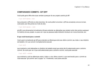 COMPARANDO COMMITS - GIT DIFF
Você pode gerar diffs entre duas versões quaisquer do seu projeto usando git diff:
$ git diff master..test
Isso produzirá o diff entre os dois branches. Se você preferir encontrar o diff dos ancestrais comuns do test,
você pode usar três pontos ao invés de dois.
$ git diff master...test
git diff é uma ferramenta incrivelmente útil para entender as alterações que existem entre dois pontos quaisquer
no histórico de seu projeto, ou para ver o que as pessoas estão tentando introduzir em novos branches, etc.
O que você levará para o commit
Você usará normalmente git diff para entender as diferenças entre seu último commit, seu index, e seu diretório
de trabalho. Um uso comum é simplesmente executar
$ git diff
que mostrará a você alterações no diretório de trabalho atual que ainda não foi selecionado para o próximo
commit. Se você quer ver o que está selecionado para o próximo commit, você pode executar
$ git diff --cached
que mostrará a você as diferenças entre o index e o seu último commit; o que será levado para o commit se
você executar "git commit" sem a opção "-a". Finalmente, você pode executar
Capítulo 4: Uso Básico
43
 