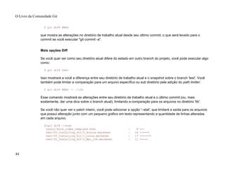 $ git diff HEAD
que mostra as alterações no diretório de trabalho atual desde seu último commit; o que será levado para o
commit se você executar "git commit -a".
Mais opções Diff
Se você quer ver como seu diretório atual difere do estado em outro branch do projeto, você pode executar algo
como:
$ git diff test
Isso mostrará a você a diferença entre seu diretório de trabalho atual e o snapshot sobre o branch 'test'. Você
também pode limitar a comparação para um arquivo específico ou sub diretório pela adição do path limiter:
$ git diff HEAD -- ./lib
Esse comando mostrará as alterações entre seu diretório de trabalho atual e o último commit (ou, mais
exatamente, dar uma dica sobre o branch atual), limitando a comparação para os arquivos no diretório 'lib'.
Se você não quer ver o patch inteiro, você pode adicionar a opção '--stat', que limitará a saída para os arquivos
que possui alteração junto com um pequeno gráfico em texto representando a quantidade de linhas alteradas
em cada arquivo.
$>git diff --stat
layout/book_index_template.html | 8 ++-
text/05_Installing_Git/0_Source.markdown | 14 ++++++
text/05_Installing_Git/1_Linux.markdown | 17 +++++++
text/05_Installing_Git/2_Mac_104.markdown | 11 +++++
O Livro da Comunidade Git
44
 