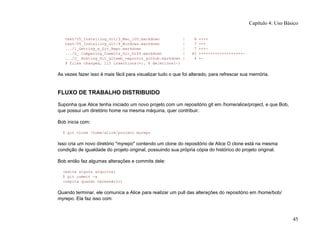text/05_Installing_Git/3_Mac_105.markdown | 8 ++++
text/05_Installing_Git/4_Windows.markdown | 7 +++
.../1_Getting_a_Git_Repo.markdown | 7 +++-
.../0_ Comparing_Commits_Git_Diff.markdown | 45 +++++++++++++++++++-
.../0_ Hosting_Git_gitweb_repoorcz_github.markdown | 4 +-
9 files changed, 115 insertions(+), 6 deletions(-)
As vezes fazer isso é mais fácil para visualizar tudo o que foi alterado, para refrescar sua memória.
FLUXO DE TRABALHO DISTRIBUIDO
Suponha que Alice tenha iniciado um novo projeto com um repositório git em /home/alice/project, e que Bob,
que possui um diretório home na mesma máquina, quer contribuir.
Bob inicia com:
$ git clone /home/alice/project myrepo
Isso cria um novo diretório "myrepo" contendo um clone do repositório de Alice O clone está na mesma
condição de igualdade do projeto original, possuindo sua própria cópia do histórico do projeto original.
Bob então faz algumas alterações e commits dele:
(edite alguns arquivos)
$ git commit -a
(repita quando necessário)
Quando terminar, ele comunica a Alice para realizar um pull das alterações do repositório em /home/bob/
myrepo. Ela faz isso com:
Capítulo 4: Uso Básico
45
 