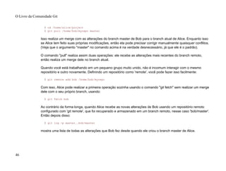 $ cd /home/alice/project
$ git pull /home/bob/myrepo master
Isso realiza um merge com as alterações do branch master de Bob para o branch atual de Alice. Enquanto isso
se Alice tem feito suas próprias modificações, então ela pode precisar corrigir manualmente quaisquer conflitos.
(Veja que o argumento "master" no comando acima é na verdade desnecessário, já que ele é o padrão).
O comando "pull" realiza assim duas operações: ele recebe as alterações mais recentes do branch remoto,
então realiza um merge dele no branch atual.
Quando você está trabalhando em um pequeno grupo muito unido, não é incomum interagir com o mesmo
repositório e outro novamente. Definindo um repositório como 'remote', você pode fazer isso facilmente:
$ git remote add bob /home/bob/myrepo
Com isso, Alice pode realizar a primeira operação sozinha usando o comando "git fetch" sem realizar um merge
dele com o seu próprio branch, usando:
$ git fetch bob
Ao contrário da forma longa, quando Alice recebe as novas alterações de Bob usando um repositório remoto
configurado com 'git remote', que foi recuperado e armazenado em um branch remoto, nesse caso 'bob/master'.
Então depois disso:
$ git log -p master..bob/master
mostra uma lista de todas as alterações que Bob fez desde quando ele criou o branch master de Alice.
O Livro da Comunidade Git
46
 