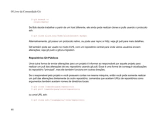 $ git branch -r
origin/master
Se Bob decide trabalhar a partir de um host diferente, ele ainda pode realizar clones e pulls usando o protocolo
ssh:
$ git clone alice.org:/home/alice/project myrepo
Alternativamente, git possui um protocolo nativo, ou pode usar rsync or http; veja git pull para mais detalhes.
Git também pode ser usado no modo CVS, com um repositório central para onde vários usuários enviam
alterações; veja git push e gitcvs-migration.
Repositórios Git Públicos
Uma outra forma de enviar alterações para um projeto é informar ao responsável por aquele projeto para
realizar um pull das alterações de seu repositório usando git pull. Essa é uma forma de conseguir atualizações
do repositório "principal", mas ele também funciona em outras direções.
Se o responsável pelo projeto e você possuem contas na mesma máquina, então você pode somente realizar
um pull das alterações diretamente do outro repositório; comandos que aceitam URLs de repositórios como
argumentos também aceitam nomes de diretórios locais:
$ git clone /caminho/para/repositorio
$ git pull /caminho/para/outro/repositorio
ou uma URL ssh:
$ git clone ssh://suamaquina/~voce/repositorio
O Livro da Comunidade Git
48
 