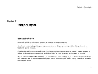 Capítulo 1
Introdução
BEM VINDO AO GIT
Bem vindo ao Git - o mais rápido , sistema de controle de versão distribuída.
Esse livro é um ponto de partida para as pessoas novas no Git que querem aprendê-lo tão rapidamente e
facilmente quanto possível.
Esse livro iniciará introduzindo você sobre a forma como o Git armazena os dados, dando a você o contexto do
porque ele é diferente do que as outras ferramentas de SCV. Essa parte será abordada em 20 minutos.
Depois cobriremos O Uso básico do Git - os comandos que usará em 90% do do seu tempo. Isso lhe dará uma
boa base para usar o Git confortavelmente para a maioria das coisas onde poderá usá-lo. Essa seção levará 30
minutos para leitura.
Capítulo 1: Introdução
5
 