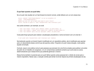 O que fazer quando um push falha
Se um push não resultar em um fast forward do branch remoto, então falhará com um erro desse tipo:
error: remote 'refs/heads/master' is not an ancestor of
local 'refs/heads/master'.
Maybe you are not up-to-date and need to pull first?
error: failed to push to 'ssh://seuservidor.com/~voce/proj.git'
Isso pode acontecer, por exemplo, se você
- usar 'git-reset --hard' para remover commit já publicados, ou
- usar 'git-commit --amend' para substituir commits já publicados ou
- usar 'git-rebase' para recriar qualquer commit já publicado.
Você pode forçar git-push para realizar a atualização precedendo o nome do branch com um sinal de +:
$ git push ssh://seuservidor.com/~voce/proj.git +master
Normalmente quando um branch head é modificado em um repositório público, ele é modificado para apontar
para um descendente desse commit que ele apontou antes. Forçando um push nessa situação, você quebra
aquela convenção.
Contudo, essa é uma prática comum para pessoas que precisam de uma forma simples para publicar uma série
de patch de um trabalho em progresso, e é um compromisso aceitável contanto que você avise os outros
desenvolvedores que é dessa forma que pretende gerenciar o branch.
Dessa forma também é possível para um push falhar quando outras pessoas tem o direito de enviar para o
mesmo repositório. Nesse caso, a solução correta para tentar re-enviar depois da primeira atualização de seu
Capítulo 4: Uso Básico
51
 