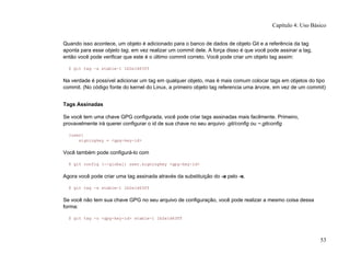 Quando isso acontece, um objeto é adicionado para o banco de dados de objeto Git e a referência da tag
aponta para esse objeto tag, em vez realizar um commit dele. A força disso é que você pode assinar a tag,
então você pode verificar que este é o último commit correto. Você pode criar um objeto tag assim:
$ git tag -a stable-1 1b2e1d63ff
Na verdade é possível adicionar um tag em qualquer objeto, mas é mais comum colocar tags em objetos do tipo
commit. (No código fonte do kernel do Linux, a primeiro objeto tag referencia uma árvore, em vez de um commit)
Tags Assinadas
Se você tem uma chave GPG configurada, você pode criar tags assinadas mais facilmente. Primeiro,
provavelmente irá querer configurar o id de sua chave no seu arquivo .git/config ou ~.gitconfig
[user]
signingkey = <gpg-key-id>
Você também pode configurá-lo com
$ git config (--global) user.signingkey <gpg-key-id>
Agora você pode criar uma tag assinada através da substituição do -a pelo -s.
$ git tag -s stable-1 1b2e1d63ff
Se você não tem sua chave GPG no seu arquivo de configuração, você pode realizar a mesmo coisa dessa
forma:
$ git tag -u <gpg-key-id> stable-1 1b2e1d63ff
Capítulo 4: Uso Básico
53
 