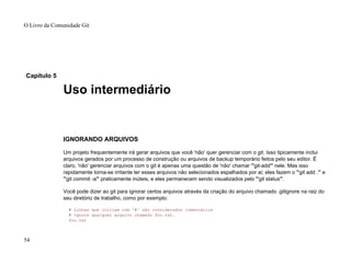 Capítulo 5
Uso intermediário
IGNORANDO ARQUIVOS
Um projeto frequentemente irá gerar arquivos que você 'não' quer gerenciar com o git. Isso tipicamente inclui
arquivos gerados por um processo de construção ou arquivos de backup temporário feitos pelo seu editor. É
claro, 'não' gerenciar arquivos com o git é apenas uma questão de 'não' chamar "'git-add'" nele. Mas isso
rapidamente torna-se irritante ter esses arquivos não selecionados espalhados por ai; eles fazem o "'git add .'" e
"'git commit -a'" praticamente inúteis, e eles permanecem sendo visualizados pelo "'git status'".
Você pode dizer ao git para ignorar certos arquivos através da criação do arquivo chamado .gitignore na raiz do
seu diretório de trabalho, como por exemplo:
# Linhas que iniciam com '#' são considerados comentários
# Ignora qualquer arquivo chamado foo.txt.
foo.txt
O Livro da Comunidade Git
54
 