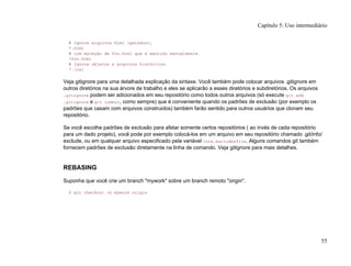 # Ignora arquivos html (gerados),
*.html
# com exceção de foo.html que é mantido manualmente.
!foo.html
# Ignora objetos e arquivos históricos.
*.[oa]
Veja gitignore para uma detalhada explicação da sintaxe. Você também pode colocar arquivos .gitignore em
outros diretórios na sua árvore de trabalho e eles se aplicarão a esses diretórios e subdiretórios. Os arquivos
.gitignore podem ser adicionados em seu repositório como todos outros arquivos (só execute git add
.gitignore e git commit, como sempre) que é conveniente quando os padrões de exclusão (por exemplo os
padrões que casam com arquivos construidos) também farão sentido para outros usuários que clonam seu
repositório.
Se você escolhe padrões de exclusão para afetar somente certos repositórios ( ao invés de cada repositório
para um dado projeto), você pode por exemplo colocá-los em um arquivo em seu repositório chamado .git/info/
exclude, ou em qualquer arquivo especificado pela variável core.excludesfile. Alguns comandos git também
fornecem padrões de exclusão diretamente na linha de comando. Veja gitignore para mais detalhes.
REBASING
Suponha que você crie um branch "mywork" sobre um branch remoto "origin".
$ git checkout -b mywork origin
Capítulo 5: Uso intermediário
55
 