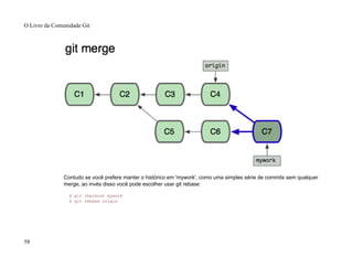 Contudo se você prefere manter o histórico em 'mywork', como uma simples série de commits sem qualquer
merge, ao invés disso você pode escolher usar git rebase:
$ git checkout mywork
$ git rebase origin
O Livro da Comunidade Git
58
 