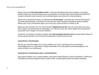 Depois iremos para Uso Intermediário do Git - coisas que são ligeiramente mais complexas, mas podem
substituir alguns dos comandos básicos que você aprendeu na primeira seção. Este mostrará principalmente
truques e comandos onde se sentirá mais confortável depois que conhece os comandos básicos.
Depois que você estiver dominado, nós abordaremos Git Avançado - comandos que a maioria das pessoas
não usam frequentemente, mas podem ser muito úteis em certas situações. Aprendendo esses comandos
deverá cobrir o seu conhecimento sobre o git no dia a dia; você se tornará um mestre do Git!
Agora que você conhece o Git, nós iremos abordar Trabalhando com Git. Aqui nós iremos falar como usar o
Git em scripts, com ferramentas de implantação, com editores e muito mais. Estas seções são principalmente
para ajudar você a integrar o Git ao seu ambiente.
Finalmente, nós teremos uma série de artigos sobre documentação de baixo nível que pode ajudar hackers de
Git que querem aprender como funcionam os protocolos e funções internas no Git.
Comentários e Contribuições
Até aqui, se você achou algum erro ou quer contribuir com o livro, você pode enviar um email para
schacon@gmail.com, ou pode clonar o código-fonte deste livro em http://github.com/schacon/gitbook e me
enviar um patch ou um pull-request.
Comentários e Contribuições sobre a versão Brasileira
Caso queira contribuir com a versão brasileira, você pode começar fazendo um fork do repositório no Github em
http://github.com/schacon/gitbook branch pt_BR e enviar um pull-request quando fizer alguma alteração.
O Livro da Comunidade Git
6
 