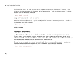 No processo de rebase, ele pode descobrir alguns conflitos. Nesse caso ele interromperá e permitirá a você
corrigir os conflitos; depois que corrigí-los, use "git-add" para atualizar o index com esse conteúdo, e então, ao
invés de executar git-commit, só execute
$ git rebase --continue
e o git continuará aplicando o resto dos patches.
Em qualquer ponto você pode usar a opção '--abort' para esse processo e retornar 'mywork' para o estado que
tinha antes de você iniciar o rebase:
$ git rebase --abort
gitcast:c7-rebase
REBASING INTERATIVO
Você pode também realizar um rebase interativamente. Isso é usado muitas vezes para re-escrever seus
próprios objetos commit antes de enviá-los para algum lugar. Isso é uma forma fácil de dividir, juntar, ou re-
ordenar os commits antes de compartilhá-los com os outros. Você pode também usá-lo para limpar commits que
você tenha baixado de alguém quando estiver aplicando eles localmente.
Se você tem um número de commits que você gostaria de alguma maneira modificar durante o rebase, você
pode invocar o modo interativo passando um '-i' ou '--interactive' para o comando 'git rebase'.
$ git rebase -i origin/master
O Livro da Comunidade Git
62
 