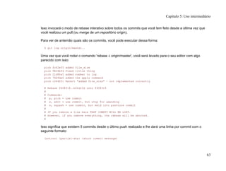 Isso invocará o modo de rebase interativo sobre todos os commits que você tem feito desde a última vez que
você realizou um pull (ou merge de um repositório origin).
Para ver de antemão quais são os commits, você pode executar dessa forma:
$ git log origin/master..
Uma vez que você rodar o comando 'rebase -i origin/master', você será levado para o seu editor com algo
parecido com isso:
pick fc62e55 added file_size
pick 9824bf4 fixed little thing
pick 21d80a5 added number to log
pick 76b9da6 added the apply command
pick c264051 Revert "added file_size" - not implemented correctly
# Rebase f408319..b04dc3d onto f408319
#
# Commands:
# p, pick = use commit
# e, edit = use commit, but stop for amending
# s, squash = use commit, but meld into previous commit
#
# If you remove a line here THAT COMMIT WILL BE LOST.
# However, if you remove everything, the rebase will be aborted.
#
Isso significa que existem 5 commits desde o último push realizado e lhe dará uma linha por commit com o
seguinte formato:
(action) (partial-sha) (short commit message)
Capítulo 5: Uso intermediário
63
 