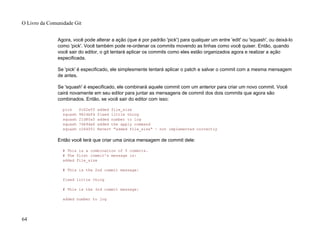 Agora, você pode alterar a ação (que é por padrão 'pick') para qualquer um entre 'edit' ou 'squash', ou deixá-lo
como 'pick'. Você também pode re-ordenar os commits movendo as linhas como você quiser. Então, quando
você sair do editor, o git tentará aplicar os commits como eles estão organizados agora e realizar a ação
especificada.
Se 'pick' é especificado, ele simplesmente tentará aplicar o patch e salvar o commit com a mesma mensagem
de antes.
Se 'squash' é especificado, ele combinará aquele commit com um anterior para criar um novo commit. Você
cairá novamente em seu editor para juntar as mensagens de commit dos dois commits que agora são
combinados. Então, se você sair do editor com isso:
pick fc62e55 added file_size
squash 9824bf4 fixed little thing
squash 21d80a5 added number to log
squash 76b9da6 added the apply command
squash c264051 Revert "added file_size" - not implemented correctly
Então você terá que criar uma única mensagem de commit dele:
# This is a combination of 5 commits.
# The first commit's message is:
added file_size
# This is the 2nd commit message:
fixed little thing
# This is the 3rd commit message:
added number to log
O Livro da Comunidade Git
64
 