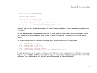 # This is the 4th commit message:
added the apply command
# This is the 5th commit message:
Revert "added file_size" - not implemented correctly
This reverts commit fc62e5543b195f18391886b9f663d5a7eca38e84.
Uma vez que você tem editado a mensagem de commit e saído do editor, o commit será salvo com a sua nova
mensagem.
Se 'edit' é especificado, fará a mesma coisa, mas irá parar antes de mover para o próximo commit e o levará
para a linha de comando para você poder corrigir o commit, ou modificar o conteúdo do commit de alguma
forma.
Se você quisesse dividir um commit, por exemplo, você especificaria 'edit' para esse commit:
pick fc62e55 added file_size
pick 9824bf4 fixed little thing
edit 21d80a5 added number to log
pick 76b9da6 added the apply command
pick c264051 Revert "added file_size" - not implemented correctly
E então quando você for levado para a linha de comando, você reverte aquele commit em dois (ou mais) novos.
Digamos que o 21d80a5 modificou dois arquivos, arquivo1 e arquivo2, e você quisesse dividir eles em commits
separados. Você poderia fazer isso depois que o rebase deixá-lo na linha de comando:
Capítulo 5: Uso intermediário
65
 