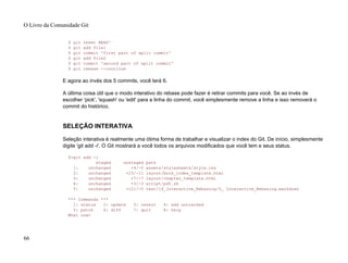 $ git reset HEAD^
$ git add file1
$ git commit 'first part of split commit'
$ git add file2
$ git commit 'second part of split commit'
$ git rebase --continue
E agora ao invés dos 5 commits, você terá 6.
A última coisa útil que o modo interativo do rebase pode fazer é retirar commits para você. Se ao invés de
escolher 'pick', 'squash' ou 'edit' para a linha do commit, você simplesmente remove a linha e isso removerá o
commit do histórico.
SELEÇÃO INTERATIVA
Seleção interativa é realmente uma ótima forma de trabalhar e visualizar o index do Git. De início, simplesmente
digite 'git add -i'. O Git mostrará a você todos os arquivos modificados que você tem e seus status.
$>git add -i
staged unstaged path
1: unchanged +4/-0 assets/stylesheets/style.css
2: unchanged +23/-11 layout/book_index_template.html
3: unchanged +7/-7 layout/chapter_template.html
4: unchanged +3/-3 script/pdf.rb
5: unchanged +121/-0 text/14_Interactive_Rebasing/0_ Interactive_Rebasing.markdown
*** Commands ***
1: status 2: update 3: revert 4: add untracked
5: patch 6: diff 7: quit 8: help
What now>
O Livro da Comunidade Git
66
 