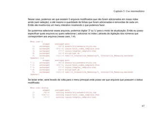 Nesse caso, podemos ver que existem 5 arquivos modificados que não foram adicionados em nosso index
ainda (sem seleção), e até mesmo a quantidade de linhas que foram adicionadas e removidas de cada um.
Então ele mostra-nos um menu interativo mostrando o que podemos fazer.
Se quisermos selecionar esses arquivos, podemos digitar '2' ou 'u' para o modo de atualização. Então eu posso
especificar quais arquivos eu quero selecionar ( adicionar no index ) através da digitação dos números que
correspondem aos arquivos (nesse caso, 1-4)
What now> 2
staged unstaged path
1: unchanged +4/-0 assets/stylesheets/style.css
2: unchanged +23/-11 layout/book_index_template.html
3: unchanged +7/-7 layout/chapter_template.html
4: unchanged +3/-3 script/pdf.rb
5: unchanged +121/-0 text/14_Interactive_Rebasing/0_ Interactive_Rebasing.markdown
Update>> 1-4
staged unstaged path
* 1: unchanged +4/-0 assets/stylesheets/style.css
* 2: unchanged +23/-11 layout/book_index_template.html
* 3: unchanged +7/-7 layout/chapter_template.html
* 4: unchanged +3/-3 script/pdf.rb
5: unchanged +121/-0 text/14_Interactive_Rebasing/0_ Interactive_Rebasing.markdown
Update>>
Se teclar enter, serei levado de volta para o menu principal onde posso ver que arquivos que possuem o status
modificado:
What now> status
staged unstaged path
1: +4/-0 nothing assets/stylesheets/style.css
2: +23/-11 nothing layout/book_index_template.html
3: +7/-7 nothing layout/chapter_template.html
Capítulo 5: Uso intermediário
67
 