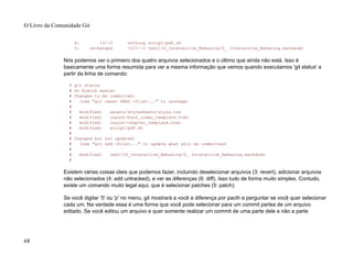 4: +3/-3 nothing script/pdf.rb
5: unchanged +121/-0 text/14_Interactive_Rebasing/0_ Interactive_Rebasing.markdown
Nós podemos ver o primeiro dos quatro arquivos selecionados e o último que ainda não está. Isso é
basicamente uma forma resumida para ver a mesma informação que vemos quando executamos 'git status' a
partir da linha de comando:
$ git status
# On branch master
# Changes to be committed:
# (use "git reset HEAD <file>..." to unstage)
#
# modified: assets/stylesheets/style.css
# modified: layout/book_index_template.html
# modified: layout/chapter_template.html
# modified: script/pdf.rb
#
# Changed but not updated:
# (use "git add <file>..." to update what will be committed)
#
# modified: text/14_Interactive_Rebasing/0_ Interactive_Rebasing.markdown
#
Existem várias coisas úteis que podemos fazer, incluindo deselecionar arquivos (3: revert), adicionar arquivos
não selecionados (4: add untracked), e ver as diferenças (6: diff). Isso tudo de forma muito simples. Contudo,
existe um comando muito legal aqui, que é selecionar patches (5: patch).
Se você digitar '5' ou 'p' no menu, git mostrará a você a diferença por pacth e perguntar se você quer selecionar
cada um. Na verdade essa é uma forma que você pode selecionar para um commit partes de um arquivo
editado. Se você editou um arquivo e quer somente realizar um commit de uma parte dele e não a parte
O Livro da Comunidade Git
68
 