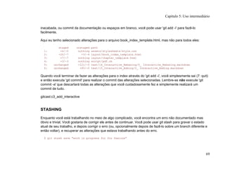 inacabada, ou commit da documentação ou espaços em branco, você pode usar 'git add -i' para fazê-lo
facilmente.
Aqui eu tenho selecionado alterações para o arquivo book_index_template.html, mas não para todos eles:
staged unstaged path
1: +4/-0 nothing assets/stylesheets/style.css
2: +20/-7 +3/-4 layout/book_index_template.html
3: +7/-7 nothing layout/chapter_template.html
4: +3/-3 nothing script/pdf.rb
5: unchanged +121/-0 text/14_Interactive_Rebasing/0_ Interactive_Rebasing.markdown
6: unchanged +85/-0 text/15_Interactive_Adding/0_ Interactive_Adding.markdown
Quando você terminar de fazer as alterações para o index através do 'git add -i', você simplesmente sai (7: quit)
e então executa 'git commit' para realizar o commit das alterações selecionadas. Lembre-se não execute 'git
commit -a' que descartará todas as alterações que você cuidadosamente fez e simplemente realizará um
commit de tudo.
gitcast:c3_add_interactive
STASHING
Enquanto você está trabalhando no meio de algo complicado, você encontra um erro não documentado mas
óbvio e trivial. Você gostaria de corrigir ele antes de continuar. Você pode usar git stash para gravar o estado
atual de seu trabalho, e depois corrigir o erro (ou, opcionalmente depois de fazê-lo sobre um branch diferente e
então voltar), e recuperar as alterações que estava trabalhando antes do erro.
$ git stash save "work in progress for foo feature"
Capítulo 5: Uso intermediário
69
 