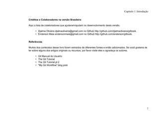 Créditos e Colaboradores na versão Brasileira
Aqui a lista de colaboradores que ajudaram/ajudam no desenvolvimento desta versão.
• Djalma Oliveira djalmaoliveira@gmail.com no Github http://github.com/djalmaoliveira/gitbook.
• Enderson Maia endersonmaia@gmail.com no Github http://github.com/enderson/gitbook.
Referências
Muitos dos conteúdos desse livro foram extraídos de diferentes fontes e então adicionados. Se você gostaria de
ler sobre alguns dos artigos originais ou recursos, por favor visite eles e agradeça os autores.
• Git Manual do Usuário
• The Git Tutorial
• The Git Tutorial pt 2
• "My Git Workflow" blog post
Capítulo 1: Introdução
7
 