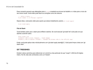 Esse comando gravará suas alterações para o stash e resetará sua árvore de trabalho e o index para o início de
seu branch atual. Você então pode fazer as correções como de costume.
... edite e teste ...
$ git commit -a -m "blorpl: typofix"
Depois disso, você pode voltar para aquilo que estava trabalhando usando git stash apply:
$ git stash apply
Fila de Stash
Você também pode usar o stash para enfileirar stashes. Se você executar 'git stash list' você pode ver que
staches você tem salvo:
$>git stash list
stash@{0}: WIP on book: 51bea1d... fixed images
stash@{1}: WIP on master: 9705ae6... changed the browse code to the official repo
Então você pode aplicar eles individualmente com 'git stash apply stash@{1}'. Você pode limpar a lista com 'git
stash clear'.
GIT TREEISHES
Existem vários caminhos para referenciar um commit ou tree particular do que "cuspir" o SHA de 40 dígitos
inteiro. No Git, eles são conhecidos como um 'treeish'.
O Livro da Comunidade Git
70
 