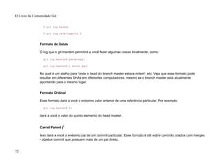 $ git log master
$ git log refs/tags/v1.0
Formato de Datas
O log que o git mantém permitirá a você fazer algumas coisas localmente, como:
git log master@{yesterday}
git log master@{1 month ago}
No qual é um atalho para 'onde o head do branch master estava ontem', etc. Veja que esse formato pode
resultar em diferentes SHAs em diferentes computadores, mesmo se o branch master está atualmente
apontando para o mesmo lugar.
Formato Ordinal
Esse formato dará a você o enésimo valor anterior de uma referência particular. Por exemplo:
git log master@{5}
dará a você o valor do quinto elemento do head master.
Carrot Parent ()
Isso dará a você o enésimo pai de um commit particular. Esse formato é útil sobre commits criados com merges
- objetos commit que possuem mais de um pai direto.
O Livro da Comunidade Git
72
 