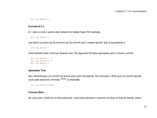git log master^2
Formato til (~)
O ~ dará a você o quinto valor anterior do master head. Por exemplo,
git log master~2
nos dará o primeiro pai do primeiro pai do commit que o master aponta. Isso é equivalente a:
git log master^^
Você também pode continuar fazendo isso. Os seguintes formatos apontarão para o mesmo commit:
git log master^^^^^^
git log master~3^~2
git log master~6
Apontador Tree
Isso desambingua um commit da árvore para quem ele aponta. Se você quer o SHA que um commit aponta,
você pode adicionar o formato '{tree}'
no final dele.
git log master^{tree}
Formato Blob
Se você quer o SHA de um blob particular, você pode adicionar o caminho do blob no final do treeish, assim:
Capítulo 5: Uso intermediário
73
 