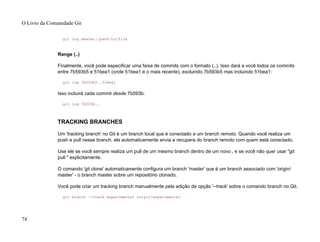 git log master:/path/to/file
Range (..)
Finalmente, você pode especificar uma faixa de commits com o formato (..). Isso dará a você todos os commits
entre 7b593b5 e 51bea1 (onde 51bea1 é o mais recente), excluindo 7b593b5 mas incluindo 51bea1:
git log 7b593b5..51bea1
Isso incluirá cada commit desde 7b593b:
git log 7b593b..
TRACKING BRANCHES
Um 'tracking branch' no Git é um branch local que é conectado a um branch remoto. Quando você realiza um
push e pull nesse branch, ele automaticamente envia e recupera do branch remoto com quem está conectado.
Use ele se você sempre realiza um pull de um mesmo branch dentro de um novo , e se você não quer usar "git
pull " explicitamente.
O comando 'git clone' automaticamente configura um branch 'master' que é um branch associado com 'origin/
master' - o branch master sobre um repositório clonado.
Você pode criar um tracking branch manualmente pela adição da opção '--track' sobre o comando branch no Git.
git branch --track experimental origin/experimental
O Livro da Comunidade Git
74
 
