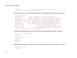 sha1_file.c: buf = xmmap(NULL, size, PROT_READ, MAP_PRIVATE, fd, 0);
wrapper.c:void *xmmap(void *start, size_t length,
Se eu quisesse ver o número de linhas de cada arquivo encontrado, eu posso adicionar a opção '-n':
$>git grep -n xmmap
config.c:1016: contents = xmmap(NULL, contents_sz, PROT_READ,
diff.c:1833: s->data = xmmap(NULL, s->size, PROT_READ, MAP_PRIVATE, fd,
git-compat-util.h:291:extern void *xmmap(void *start, size_t length, int prot, int
read-cache.c:1178: mmap = xmmap(NULL, mmap_size, PROT_READ | PROT_WRITE, MAP_
refs.c:1345: log_mapped = xmmap(NULL, mapsz, PROT_READ, MAP_PRIVATE, logfd, 0);
sha1_file.c:377: map = xmmap(NULL, mapsz, PROT_READ, MAP_PRIVATE, fd, 0);
sha1_file.c:479: idx_map = xmmap(NULL, idx_size, PROT_READ, MAP_PRIVATE, fd
sha1_file.c:780: win->base = xmmap(NULL, win->len,
sha1_file.c:1076: map = xmmap(NULL, *size, PROT_READ, MAP_PR
sha1_file.c:2393: buf = xmmap(NULL, size, PROT_READ, MAP_PRIVATE, fd
wrapper.c:89:void *xmmap(void *start, size_t length,
Se estamos interessados somente no nome do arquivo, podemos passar a opção '--name-only':
$>git grep --name-only xmmap
config.c
diff.c
git-compat-util.h
read-cache.c
refs.c
sha1_file.c
wrapper.c
Nós também poderíamos ver quantas linhas o termo foi encontrado em cada arquivo com a opção '-c':
$>git grep -c xmmap
config.c:1
O Livro da Comunidade Git
76
 