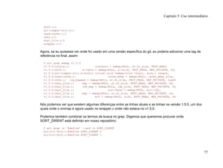 diff.c:1
git-compat-util.h:1
read-cache.c:1
refs.c:1
sha1_file.c:5
wrapper.c:1
Agora, se eu quisesse ver onde foi usado em uma versão específica do git, eu poderia adicionar uma tag de
referência no final, assim:
$ git grep xmmap v1.5.0
v1.5.0:config.c: contents = xmmap(NULL, st.st_size, PROT_READ,
v1.5.0:diff.c: s->data = xmmap(NULL, s->size, PROT_READ, MAP_PRIVATE, fd,
v1.5.0:git-compat-util.h:static inline void *xmmap(void *start, size_t length,
v1.5.0:read-cache.c: cache_mmap = xmmap(NULL, cache_mmap_size,
v1.5.0:refs.c: log_mapped = xmmap(NULL, st.st_size, PROT_READ, MAP_PRIVATE, logfd
v1.5.0:sha1_file.c: map = xmmap(NULL, st.st_size, PROT_READ, MAP_PRIVATE, fd,
v1.5.0:sha1_file.c: idx_map = xmmap(NULL, idx_size, PROT_READ, MAP_PRIVATE, fd
v1.5.0:sha1_file.c: win->base = xmmap(NULL, win->len,
v1.5.0:sha1_file.c: map = xmmap(NULL, st.st_size, PROT_READ, MAP_PRIVATE, fd,
v1.5.0:sha1_file.c: buf = xmmap(NULL, size, PROT_READ, MAP_PRIVATE, fd
Nós podemos ver que existem algumas diferenças entre as linhas atuais e as linhas na versão 1.5.0, um dos
quais onde o xmmap é agora usado no wrapper.c onde não estava no v1.5.0.
Podemos também combinar os termos de busca no grep. Digamos que queremos procurar onde
SORT_DIRENT está definido em nosso repositório:
$ git grep -e '#define' --and -e SORT_DIRENT
builtin-fsck.c:#define SORT_DIRENT 0
builtin-fsck.c:#define SORT_DIRENT 1
Capítulo 5: Uso intermediário
77
 