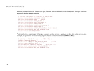 Também podemos procurar por arquivos que possuem ambos os termos, mas mostra cada linha que possuem
algum dos termos nesses arquivos:
$ git grep --all-match -e '#define' -e SORT_DIRENT
builtin-fsck.c:#define REACHABLE 0x0001
builtin-fsck.c:#define SEEN 0x0002
builtin-fsck.c:#define ERROR_OBJECT 01
builtin-fsck.c:#define ERROR_REACHABLE 02
builtin-fsck.c:#define SORT_DIRENT 0
builtin-fsck.c:#define DIRENT_SORT_HINT(de) 0
builtin-fsck.c:#define SORT_DIRENT 1
builtin-fsck.c:#define DIRENT_SORT_HINT(de) ((de)->d_ino)
builtin-fsck.c:#define MAX_SHA1_ENTRIES (1024)
builtin-fsck.c: if (SORT_DIRENT)
Podemos também procurar por linhas que possuem um dos termos e qualquer um dos dois outros termos, por
exemplo, se queremos ver onde tem qualquer uma das constantes definidas PATH ou MAX:
$ git grep -e '#define' --and ( -e PATH -e MAX )
abspath.c:#define MAXDEPTH 5
builtin-blame.c:#define MORE_THAN_ONE_PATH (1u<<13)
builtin-blame.c:#define MAXSG 16
builtin-describe.c:#define MAX_TAGS (FLAG_BITS - 1)
builtin-fetch-pack.c:#define MAX_IN_VAIN 256
builtin-fsck.c:#define MAX_SHA1_ENTRIES (1024)
...
O Livro da Comunidade Git
78
 