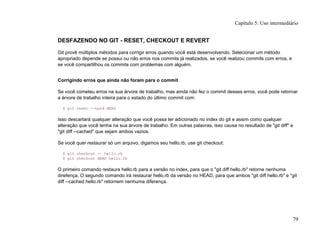 DESFAZENDO NO GIT - RESET, CHECKOUT E REVERT
Git provê múltiplos métodos para corrigir erros quando você está desenvolvendo. Selecionar um método
apropriado depende se possui ou não erros nos commits já realizados, se você realizou commits com erros, e
se você compartilhou os commits com problemas com alguém.
Corrigindo erros que ainda não foram para o commit
Se você cometeu erros na sua árvore de trabalho, mas ainda não fez o commit desses erros, você pode retornar
a árvore de trabalho inteira para o estado do último commit com:
$ git reset --hard HEAD
Isso descartará qualquer alteração que você possa ter adicionado no index do git e assim como qualquer
alteração que você tenha na sua árvore de trabalho. Em outras palavras, isso causa no resultado de "git diff" e
"git diff --cached" que sejam ambos vazios.
Se você quer restaurar só um arquivo, digamos seu hello.rb, use git checkout:
$ git checkout -- hello.rb
$ git checkout HEAD hello.rb
O primeiro comando restaura hello.rb para a versão no index, para que o "git diff hello.rb" retorne nenhuma
direfença. O segundo comando irá restaurar hello.rb da versão no HEAD, para que ambos "git diff hello.rb" e "git
diff --cached hello.rb" retornem nenhuma diferença.
Capítulo 5: Uso intermediário
79
 
