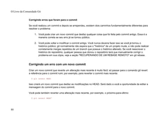 Corrigindo erros que foram para o commit
Se você realizou um commit e depois se arrependeu, existem dois caminhos fundamentalmente diferentes para
resolver o problema:
1. Você pode criar um novo commit que desfaz qualquer coisa que foi feita pelo commit antigo. Essa é a
maneira correta se seu erro já se tornou público.
2. Você pode voltar e modificar o commit antigo. Você nunca deveria fazer isso se você já tornou o
histórico público; git normalmente não espera que o "histórico" de um projeto mude, e não pode realizar
corretamente merges repetidos de um branch que possue o histórico alterado. Se você reescrever o
histórico do repositório, qualquer pessoa que clonou o repositório terá que manualmente corrigir o
problema em sua cópia, veja a seção "RECUPERANDO DE UM REBASE REMOTO" em git rebase.
Corrigindo um erro com um novo commit
Criar um novo commit que reverte um alteração mais recente é muito fácil; só passar para o comando git revert
a referência para o commit ruim; por exemplo, para reverter o commit mais recente:
$ git revert HEAD
Isso criará um novo commit que desfaz as modificações no HEAD. Será dado a você a oportunidade de editar a
mensagem do commit para o novo commit.
Você pode também reverter uma alteração mais recente, por exemplo, o próximo-para-último:
$ git revert HEAD^
O Livro da Comunidade Git
80
 