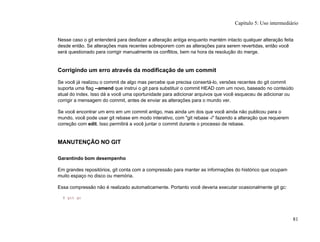 Nesse caso o git entenderá para desfazer a alteração antiga enquanto mantém intacto qualquer alteração feita
desde então. Se alterações mais recentes sobreporem com as alterações para serem revertidas, então você
será questionado para corrigir manualmente os conflitos, bem na hora da resolução do merge.
Corrigindo um erro através da modificação de um commit
Se você já realizou o commit de algo mas percebe que precisa consertá-lo, versões recentes do git commit
suporta uma flag --amend que instrui o git para substituir o commit HEAD com um novo, baseado no conteúdo
atual do index. Isso dá a você uma oportunidade para adicionar arquivos que você esqueceu de adicionar ou
corrigir a mensagem do commit, antes de enviar as alterações para o mundo ver.
Se você encontrar um erro em um commit antigo, mas ainda um dos que você ainda não publicou para o
mundo, você pode usar git rebase em modo interativo, com "git rebase -i" fazendo a alteração que requerem
correção com edit. Isso permitirá a você juntar o commit durante o processo de rebase.
MANUTENÇÃO NO GIT
Garantindo bom desempenho
Em grandes repositórios, git conta com a compressão para manter as informações do histórico que ocupam
muito espaço no disco ou memória.
Essa compressão não é realizado automaticamente. Portanto você deveria executar ocasionalmente git gc:
$ git gc
Capítulo 5: Uso intermediário
81
 