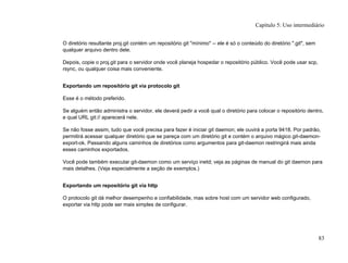 O diretório resultante proj.git contém um repositório git "mínimo" -- ele é só o conteúdo do diretório ".git", sem
qualquer arquivo dentro dele.
Depois, copie o proj.git para o servidor onde você planeja hospedar o repositório público. Você pode usar scp,
rsync, ou qualquer coisa mais conveniente.
Exportando um repositório git via protocolo git
Esse é o método preferido.
Se alguém então administra o servidor, ele deverá pedir a você qual o diretório para colocar o repositório dentro,
e qual URL git:// aparecerá nele.
Se não fosse assim, tudo que você precisa para fazer é iniciar git daemon; ele ouvirá a porta 9418. Por padrão,
permitirá acessar qualquer diretório que se pareça com um diretório git e contém o arquivo mágico git-daemon-
export-ok. Passando alguns caminhos de diretórios como argumentos para git-daemon restringirá mais ainda
esses caminhos exportados.
Você pode também executar git-daemon como um serviço inetd; veja as páginas de manual do git daemon para
mais detalhes. (Veja especialmente a seção de exemplos.)
Exportando um repositório git via http
O protocolo git dá melhor desempenho e confiabilidade, mas sobre host com um servidor web configurado,
exportar via http pode ser mais simples de configurar.
Capítulo 5: Uso intermediário
83
 