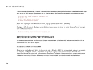 Tudo que você precisa fazer é colocar o recém criado repositório git mínimo no diretório que está exportado pelo
web server, e fazer alguns ajustes para dar os clientes webs algumas informações extras que eles precisam:
$ mv proj.git /home/you/public_html/proj.git
$ cd proj.git
$ git --bare update-server-info
$ chmod a+x hooks/post-update
(Para uma explicação das últimas duas linhas, veja git update-server-info e githooks.)
Divulgue a URL do proj.git. Qualquer um então deveria ser capaz de clonar ou baixar dessa URL, por exemplo
com a linha de comando:
$ git clone http://yourserver.com/~you/proj.git
CONFIGURANDO UM REPOSITÓRIO PRIVADO
Se você precisa configurar um repositório privado e quer fazê-lo localmente, em vez de usar uma solução de
hospedada, você tem várias opções.
Acesso a repositório através do SSH
Geralmente, a solução mais fácil é simplesmente usar o Git sobre SSH. Se os usuários já possuem contas ssh
na máquina, você pode colocar o repositório em qualquer lugar que eles tenham acesso deixando eles
acessarem através de logins ssh. Por exemplo, digamos que você tem um repositório que você quer hospedar.
Você pode exportá-lo como um repositório mínimo e então enviá-lo para dentro do seu servidor assim:
O Livro da Comunidade Git
84
 
