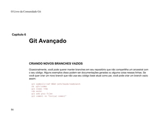 Capítulo 6
Git Avançado
CRIANDO NOVOS BRANCHES VAZIOS
Ocasionalmente, você pode querer manter branches em seu repositório que não compartilha um ancestral com
o seu código. Alguns exemplos disso podem ser documentações geradas ou alguma coisa nessas linhas. Se
você quer criar um novo branch que não usa seu código base atual como pai, você pode criar um branch vazio
assim:
git symbolic-ref HEAD refs/heads/newbranch
rm .git/index
git clean -fdx
<do work>
git add your files
git commit -m 'Initial commit'
O Livro da Comunidade Git
86
 