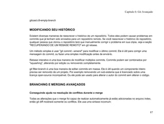 gitcast:c9-empty-branch
MODIFICANDO SEU HISTÓRICO
Existem diversas maneiras de reescrever o histórico de um repositório. Todos eles podem causar problemas em
commits que já tenham sido enviados para um repositório remoto. Se você reescrever o histórico do repositório,
qualquer pessoa que clonou o repositório terá que manualmente corrigir o problema em sua cópia, veja a seção
"RECUPERANDO DE UM REBASE REMOTO" em git rebase.
Um método simples é usar "git commit --amend" para modificar o último commit. Ele é útil para corrigir uma
mensagem do commit, ou fazer uma simples modificação antes de enviá-lo.
Rebase interativo é uma boa maneira de modificar múltiplos commits. Commits podem ser combinados por
"squashing", alterando por edição ou removendo completamente.
git filter-branch é uma boa maneira de editar commits em massa. Ele é útil quando um componente inteiro
precisa ser removido de um projeto. Por exemplo removendo um sub-sistema que é licenciado sobre uma
licença open-source incompatível. Ou ele pode ser usado para alterar o autor do commit sem alterar o código.
BRANCHING E MERGING AVANÇADOS
Conseguindo ajuda na resolução de conflitos durante o merge
Todas as alterações que o merge foi capaz de realizar automaticamente já estão adicionadas no arquivo index,
então git diff mostrará somente os conflitos. Ele usa uma sintaxe incomum:
Capítulo 6: Git Avançado
87
 
