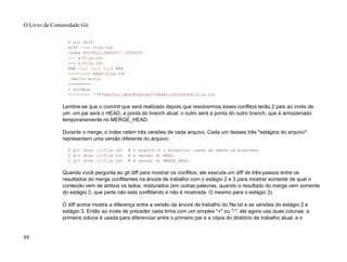 $ git diff
diff --cc file.txt
index 802992c,2b60207..0000000
--- a/file.txt
+++ b/file.txt
@@@ -1,1 -1,1 +1,5 @@@
++<<<<<<< HEAD:file.txt
+Hello world
++=======
+ Goodbye
++>>>>>>> 77976da35a11db4580b80ae27e8d65caf5208086:file.txt
Lembre-se que o commit que será realizado depois que resolvermos esses conflitos terão 2 pais ao invés de
um: um pai será o HEAD, a ponta do branch atual; o outro será a ponta do outro branch, que é armazenado
temporariamente no MERGE_HEAD.
Durante o merge, o index retém três versões de cada arquivo. Cada um desses três "estágios do arquivo"
representam uma versão diferente do arquivo:
$ git show :1:file.txt # o arquivo é o ancestral comum de ambos os branches
$ git show :2:file.txt # a versão do HEAD.
$ git show :3:file.txt # a versão do MERGE_HEAD.
Quando você pergunta ao git diff para mostrar os conflitos, ele executa um diff de três-passos entre os
resultados do merge conflitantes na árvore de trabalho com o estágio 2 e 3 para mostrar somente de qual o
conteúdo vem de ambos os lados, misturados (em outras palavras, quando o resultado do merge vem somente
do estágio 2, que parte não está conflitando e não é mostrada. O mesmo para o estágio 3).
O diff acima mostra a diferença entre a versão da árvore de trabalho do file.txt e as versões do estágio 2 e
estágio 3. Então ao invés de preceder cada linha com um simples "+" ou "-", ele agora usa duas colunas: a
primeira coluna é usada para diferenciar entre o primeiro pai e a cópia do diretório de trabalho atual, e o
O Livro da Comunidade Git
88
 