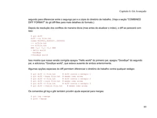 segundo para diferenciar entre o segungo pai e a cópia do diretório de trabalho. (Veja a seção "COMBINED
DIFF FORMAT" do git diff-files para mais detalhes do formato.)
Depois da resolução dos conflitos de maneira óbvia (mas antes de atualizar o index), o diff se parecerá com
isso:
$ git diff
diff --cc file.txt
index 802992c,2b60207..0000000
--- a/file.txt
+++ b/file.txt
@@@ -1,1 -1,1 +1,1 @@@
- Hello world
-Goodbye
++Goodbye world
Isso mostra que nossa versão corrigida apagou "Hello world" do primeiro pai, apagou "Goodbye" do segundo
pai, e adicionou "Goodbye world", que estava ausente de ambos anteriormente.
Algumas opções especiais do diff permitem diferenciar o diretório de trabalho contra qualquer estágio:
$ git diff -1 file.txt # diff contra o estágio 1
$ git diff --base file.txt # mesmo como acima
$ git diff -2 file.txt # diff contra o estágio 2
$ git diff --ours file.txt # mesmo como acima
$ git diff -3 file.txt # diff contra o estágio 3
$ git diff --theirs file.txt # mesmo como acima
Os comandos git log e gitk também provêm ajuda especial para merges:
$ git log --merge
$ gitk --merge
Capítulo 6: Git Avançado
89
 