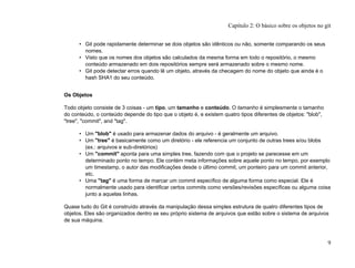 • Git pode rapidamente determinar se dois objetos são idênticos ou não, somente comparando os seus
nomes.
• Visto que os nomes dos objetos são calculados da mesma forma em todo o repositório, o mesmo
conteúdo armazenado em dois repositórios sempre será armazenado sobre o mesmo nome.
• Git pode detectar erros quando lê um objeto, através da checagem do nome do objeto que ainda é o
hash SHA1 do seu conteúdo.
Os Objetos
Todo objeto consiste de 3 coisas - um tipo, um tamanho e conteúdo. O tamanho é simplesmente o tamanho
do conteúdo, o conteúdo depende do tipo que o objeto é, e existem quatro tipos diferentes de objetos: "blob",
"tree", "commit", and "tag".
• Um "blob" é usado para armazenar dados do arquivo - é geralmente um arquivo.
• Um "tree" é basicamente como um diretório - ele referencia um conjunto de outras trees e/ou blobs
(ex.: arquivos e sub-diretórios)
• Um "commit" aponta para uma simples tree, fazendo com que o projeto se parecesse em um
determinado ponto no tempo. Ele contém meta informações sobre aquele ponto no tempo, por exemplo
um timestamp, o autor das modificações desde o último commit, um ponteiro para um commit anterior,
etc.
• Uma "tag" é uma forma de marcar um commit específico de alguma forma como especial. Ele é
normalmente usado para identificar certos commits como versões/revisões específicas ou alguma coisa
junto a aquelas linhas.
Quase tudo do Git é construído através da manipulação dessa simples estrutura de quatro diferentes tipos de
objetos. Eles são organizados dentro se seu próprio sistema de arquivos que estão sobre o sistema de arquivos
de sua máquina.
Capítulo 2: O básico sobre os objetos no git
9
 