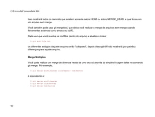 Isso mostrará todos os commits que existem somente sobre HEAD ou sobre MERGE_HEAD, e qual tocou em
um arquivo sem merge.
Você também pode usar git mergetool, que deixa você realizar o merge de arquivos sem merge usando
ferramentas externas como emacs ou kdiff3.
Cada vez que você resolve os conflitos dentro do arquivo e atualiza o index:
$ git add file.txt
os diferentes estágios daquele arquivo serão "collapsed", depois disso git-diff não mostrará (por padrão)
diferenças para aquele arquivo.
Merge Múltiplos
Você pode realizar um merge de diversos heads de uma vez só através da simples listagem deles no comando
git merge. Por exemplo,
$ git merge scott/master rick/master tom/master
é equivalente a :
$ git merge scott/master
$ git merge rick/master
$ git merge tom/master
O Livro da Comunidade Git
90
 
