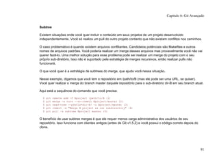 Subtree
Existem situações onde você quer incluir o conteúdo em seus projetos de um projeto desenvolvido
independentemente. Você só realiza um pull do outro projeto contanto que não existam conflitos nos caminhos.
O caso problemátivo é quando existem arquivos conflitantes. Candidatos potênciais são Makefiles e outros
nomes de arquivos padrões. Você poderia realizar um merge desses arquivos mas provavelmente você não vai
querer fazê-lo. Uma melhor solução para esse problema pode ser realizar um merge do projeto com o seu
próprio sub-diretório. Isso não é suportado pela estratégia de merges recursivos, então realizar pulls não
funcionará.
O que você quer é a estratégia de subtrees do merge, que ajuda você nessa situação.
Nesse exemplo, digamos que você tem o repositório em /path/to/B (mas ele pode ser uma URL, se quiser).
Você quer realizar o merge do branch master daquele repositório para o sub-diretório dir-B em seu branch atual.
Aqui está a sequência do comando que você precisa:
$ git remote add -f Bproject /path/to/B (1)
$ git merge -s ours --no-commit Bproject/master (2)
$ git read-tree --prefix=dir-B/ -u Bproject/master (3)
$ git commit -m "Merge B project as our subdirectory" (4)
$ git pull -s subtree Bproject master (5)
O benefício de usar subtree merges é que ele requer menos carga administrativa dos usuários de seu
repositório. Isso funciona com clientes antigos (antes de Git v1.5.2) e você possui o código correto depois do
clone.
Capítulo 6: Git Avançado
91
 