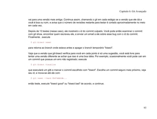 vai para uma versão mais antiga. Continua assim, chamando o git em cada estágio se a versão que ele dá a
você é boa ou ruim, e avisa que o número de revisões restante para testar é cortado aproximadamente no meio
em cada vez.
Depois de 13 testes (nesse caso), ele mostrará o id do commit culpado. Você pode então examinar o commit
com git show, encontrar quem escreveu ele, e enviar um email a ele sobre esse bug com o id do commit.
Finalmente , execute
$ git bisect reset
para retorna ao branch onde estava antes e apagar o branch temporário "bisect".
Veja que a versão que git-bisect verifica para você em cada ponto é só uma sugestão, você está livre para
tentar uma versão diferente se achar que isso é uma boa idéia. Por exemplo, ocasionalmente você pode cair em
um commit que possue um erro não registrado; execute
$ git bisect visualize
que executará um gitk e marcar o commit escolhido com "bisect". Escolha um commit seguro mais próximo, veja
seu id, e mova-se até ele com:
$ git reset --hard fb47ddb2db...
então teste, execute "bisect good" ou "bisect bad" de acordo, e continue.
Capítulo 6: Git Avançado
93
 