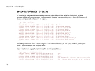 ENCONTRANDO ERROS - GIT BLAME
O comando git blame é realmente útil para entender quem modificou que seção de um arquivo. Se você
executar 'git blame [nomedoarquivo]' você conseguirá visualizar o arquivo inteiro com o último SHA do commit,
data e autor para cada linha dentro do arquivo.
$ git blame sha1_file.c
...
0fcfd160 (Linus Torvalds 2005-04-18 13:04:43 -0700 8) */
0fcfd160 (Linus Torvalds 2005-04-18 13:04:43 -0700 9) #include "cache.h"
1f688557 (Junio C Hamano 2005-06-27 03:35:33 -0700 10) #include "delta.h"
a733cb60 (Linus Torvalds 2005-06-28 14:21:02 -0700 11) #include "pack.h"
8e440259 (Peter Eriksen 2006-04-02 14:44:09 +0200 12) #include "blob.h"
8e440259 (Peter Eriksen 2006-04-02 14:44:09 +0200 13) #include "commit.h"
8e440259 (Peter Eriksen 2006-04-02 14:44:09 +0200 14) #include "tag.h"
8e440259 (Peter Eriksen 2006-04-02 14:44:09 +0200 15) #include "tree.h"
f35a6d3b (Linus Torvalds 2007-04-09 21:20:29 -0700 16) #include "refs.h"
70f5d5d3 (Nicolas Pitre 2008-02-28 00:25:19 -0500 17) #include "pack-revindex.h"
628522ec (Junio C Hamano 2007-12-29 02:05:47 -0800 18) #include "sha1-lookup.h"
...
Isso é frequentemente útil se um arquivo possui uma linha revertida ou um erro que o danificou, para ajudar
você a ver quem alterou que linha por último.
Você pode também especificar o inicio e o fim da linha para o blame:
$>git blame -L 160,+10 sha1_file.c
ace1534d (Junio C Hamano 2005-05-07 00:38:04 -0700 160)}
ace1534d (Junio C Hamano 2005-05-07 00:38:04 -0700 161)
0fcfd160 (Linus Torvalds 2005-04-18 13:04:43 -0700 162)/*
0fcfd160 (Linus Torvalds 2005-04-18 13:04:43 -0700 163) * NOTE! This returns a statically allocate
790296fd (Jim Meyering 2008-01-03 15:18:07 +0100 164) * careful about using it. Do an "xstrdup()
O Livro da Comunidade Git
94
 