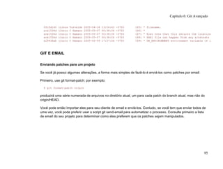 0fcfd160 (Linus Torvalds 2005-04-18 13:04:43 -0700 165) * filename.
ace1534d (Junio C Hamano 2005-05-07 00:38:04 -0700 166) *
ace1534d (Junio C Hamano 2005-05-07 00:38:04 -0700 167) * Also note that this returns the location
ace1534d (Junio C Hamano 2005-05-07 00:38:04 -0700 168) * SHA1 file can happen from any alternate
d19938ab (Junio C Hamano 2005-05-09 17:57:56 -0700 169) * DB_ENVIRONMENT environment variable if i
GIT E EMAIL
Enviando patches para um projeto
Se você já possui algumas alterações, a forma mais simples de fazê-lo é enviá-los como patches por email:
Primeiro, use git format-patch; por exemplo:
$ git format-patch origin
produzirá uma série numerada de arquivos no diretório atual, um para cada patch do branch atual, mas não do
origin/HEAD.
Você pode então importar eles para seu cliente de email e enviá-los. Contudo, se você tem que enviar todos de
uma vez, você pode preferir usar o script git send-email para automatizar o processo. Consulte primeiro a lista
de email do seu projeto para determinar como eles preferem que os patches sejam manipulados.
Capítulo 6: Git Avançado
95
 