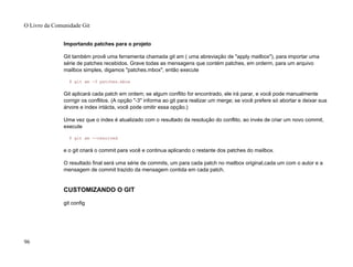 Importando patches para o projeto
Git também provê uma ferramenta chamada git am ( uma abreviação de "apply mailbox"), para importar uma
série de patches recebidos. Grave todas as mensagens que contém patches, em orderm, para um arquivo
mailbox simples, digamos "patches.mbox", então execute
$ git am -3 patches.mbox
Git aplicará cada patch em ordem; se algum conflito for encontrado, ele irá parar, e você pode manualmente
corrigir os conflitos. (A opção "-3" informa ao git para realizar um merge; se você prefere só abortar e deixar sua
árvore e index intácta, você pode omitir essa opção.)
Uma vez que o index é atualizado com o resultado da resolução do conflito, ao invés de criar um novo commit,
execute
$ git am --resolved
e o git criará o commit para você e continua aplicando o restante dos patches do mailbox.
O resultado final será uma série de commits, um para cada patch no mailbox original,cada um com o autor e a
mensagem de commit trazido da mensagem contida em cada patch.
CUSTOMIZANDO O GIT
git config
O Livro da Comunidade Git
96
 