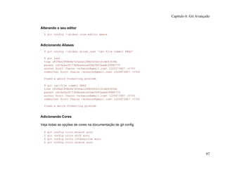 Alterando o seu editor
$ git config --global core.editor emacs
Adicionando Aliases
$ git config --global alias.last 'cat-file commit HEAD'
$ git last
tree c85fbd1996b8e7e5eda1288b56042c0cdb91836b
parent cdc9a0a28173b6ba4aca00eb34f5aabb39980735
author Scott Chacon <schacon@gmail.com> 1220473867 -0700
committer Scott Chacon <schacon@gmail.com> 1220473867 -0700
fixed a weird formatting problem
$ git cat-file commit HEAD
tree c85fbd1996b8e7e5eda1288b56042c0cdb91836b
parent cdc9a0a28173b6ba4aca00eb34f5aabb39980735
author Scott Chacon <schacon@gmail.com> 1220473867 -0700
committer Scott Chacon <schacon@gmail.com> 1220473867 -0700
fixed a weird formatting problem
Adicionando Cores
Veja todas as opções de cores na documentação de git config
$ git config color.branch auto
$ git config color.diff auto
$ git config color.interactive auto
$ git config color.status auto
Capítulo 6: Git Avançado
97
 