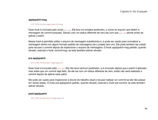 applypatch-msg
GIT_DIR/hooks/applypatch-msg
Esse hook é invocado pelo script git-am. Ele leva um simples parâmetro, o nome do arquivo que detém a
mensagem de commit proposta. Saindo com um status diferente de zero faz com que git-am aborte antes de
aplicar o patch.
Nesse hook é permitido editar o arquivo de mensagem substituindo-o, e pode ser usado para normalizar a
mensagem dentro em algum formato padrão de mensagens (se o projeto tem um). Ele pode também ser usado
para recusar o commit depois de inspecionar o arquivo de mensagens. O hook applypatch-msg padrão, quando
ativado, executa o hook commit-msg, se este também estiver ativado.
pre-applypatch
GIT_DIR/hooks/pre-applypatch
Esse hook é invocado pelo git-am. Ele não leva nenhum parâmetro, e é invocado depois que o patch é aplicado,
mas antes que um commit seja feito. Se ele sai com um status diferente de zero, então não será realizado o
commit depois de aplicar esse patch.
Ele pode ser usado para inspecionar a árvore de trabalho atual e recusar realizar um commit se ele não passar
em certos testes. O hook pre-applypatch padrão, quando ativado, executa o hook pre-commit, se este também
estiver ativado.
post-applypatch
GIT_DIR/hooks/post-applypatch
Capítulo 6: Git Avançado
99
 