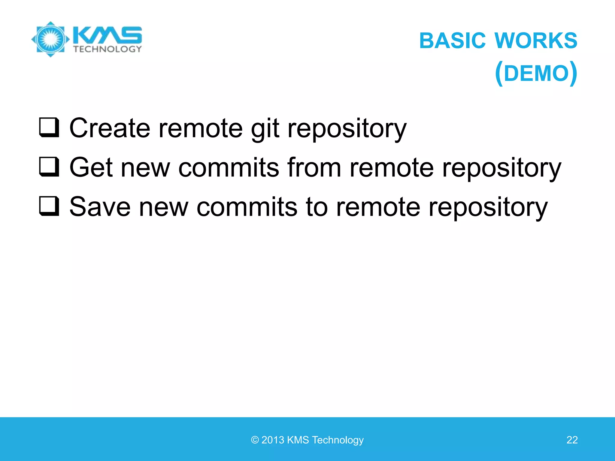 BASIC WORKS (DEMO)  Create remote git repository  Get new commits from remote repository  Save new commits to remote repository © 2013 KMS Technology 22 