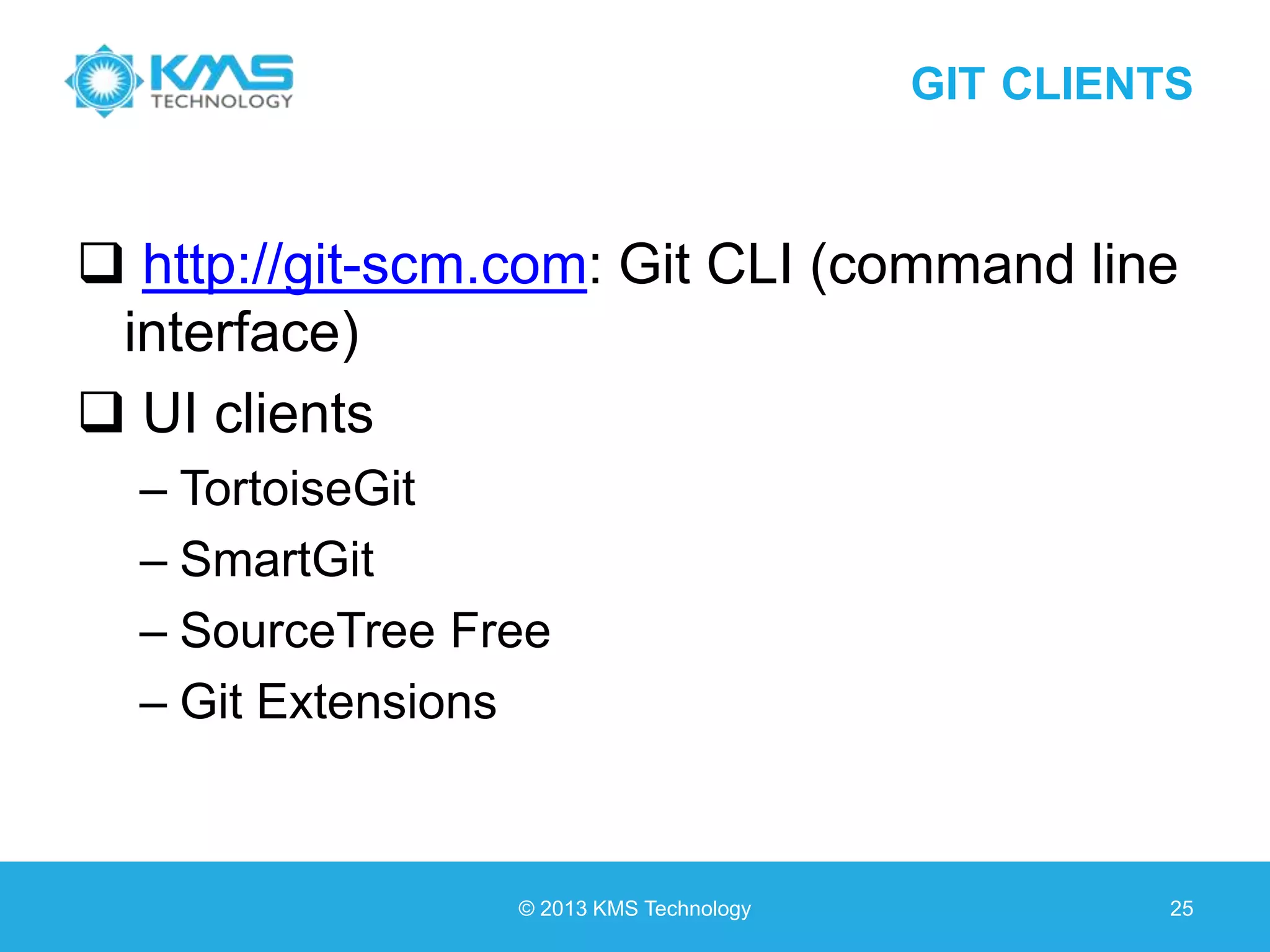 GIT CLIENTS  http://git-scm.com: Git CLI (command line interface)  UI clients – TortoiseGit – SmartGit – SourceTree Free – Git Extensions © 2013 KMS Technology 25 